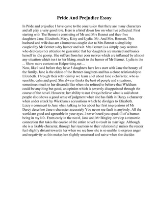 Pride And Prejudice Essay
In Pride and prejudice I have came to the conclusion that there are many characters
and all play a very good role. Here is a brief down low on what Ive collected. First
starting with The Bennet s consisting of Mr and Mrs Bennet and their five
daughters Jane, Elizabeth, Mary, Kitty and Lydia. Mr. And Mrs. Bennett, This
husband and wife duo are a humorous couple due to Mrs Bennet s simplicity
coupled by Mr Bennet s dry humor and wit. Mrs Bennet is a simply easy woman
who dedicates her attention to guarantee that her daughters are married and busies
herself in idle gossip. She suffers from her poor nerves which are inflamed by almost
any situation which isn t to her liking, much to the humor of Mr Bennet. Lydia is the
... Show more content on Helpwriting.net ...
Now, like I said before they have 5 daughters here let s start with Jane the beauty of
the family. Jane is the eldest of the Bennet daughters and has a close relationship to
Elizabeth. Through their relationship we learn a lot about Jane s character, who is
sensible, calm and good. She always thinks the best of people and situations,
sometimes much to her discredit like when she refused to believe that Wickham
could be anything but good, an opinion which is severely disappointed through the
course of the novel. However, her ability to not always believe what is said about
people also shows a good sense of judgment when she has faith in Darcy s character
when under attack by Wickham s accusations which he divulges to Elizabeth.
Lizzy s comment to Jane when talking to her about her first impressions of Mr
Darcy describes Jane s character accurately You never see fault in anybody. All the
world are good and agreeable in your eyes. I never heard you speak ill of a human
being in my life. From early in the novel, Jane and Mr Bingley develop a romantic
connection that takes the course of the entire novel to result in marriage. Although
she is a likable character, through her reactions to their relationship makes the reader
feel slightly distant towards her when we see how she is so unable to express anger
and negativity as this makes her slightly unnatural and naive when she decides
 