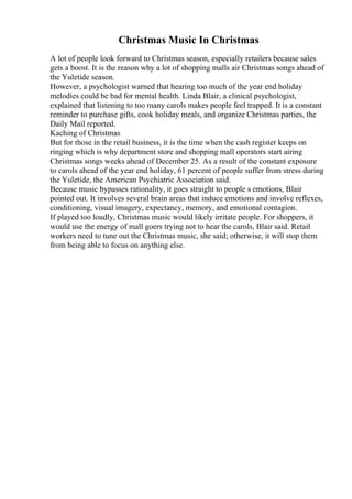 Christmas Music In Christmas
A lot of people look forward to Christmas season, especially retailers because sales
gets a boost. It is the reason why a lot of shopping malls air Christmas songs ahead of
the Yuletide season.
However, a psychologist warned that hearing too much of the year end holiday
melodies could be bad for mental health. Linda Blair, a clinical psychologist,
explained that listening to too many carols makes people feel trapped. It is a constant
reminder to purchase gifts, cook holiday meals, and organize Christmas parties, the
Daily Mail reported.
Kaching of Christmas
But for those in the retail business, it is the time when the cash register keeps on
ringing which is why department store and shopping mall operators start airing
Christmas songs weeks ahead of December 25. As a result of the constant exposure
to carols ahead of the year end holiday, 61 percent of people suffer from stress during
the Yuletide, the American Psychiatric Association said.
Because music bypasses rationality, it goes straight to people s emotions, Blair
pointed out. It involves several brain areas that induce emotions and involve reflexes,
conditioning, visual imagery, expectancy, memory, and emotional contagion.
If played too loudly, Christmas music would likely irritate people. For shoppers, it
would use the energy of mall goers trying not to hear the carols, Blair said. Retail
workers need to tune out the Christmas music, she said; otherwise, it will stop them
from being able to focus on anything else.
 