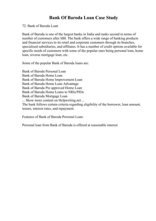 Bank Of Baroda Loan Case Study
72. Bank of Baroda Loan
Bank of Baroda is one of the largest banks in India and ranks second in terms of
number of customers after SBI. The bank offers a wide range of banking products
and financial services to its retail and corporate customers through its branches,
specialised subsidiaries, and affiliates. It has a number of credit options available for
specific needs of customers with some of the popular ones being personal loan, home
loan, reverse mortgage loan, etc.
Some of the popular Bank of Baroda loans are:
Bank of Baroda Personal Loan
Bank of Baroda Home Loan
Bank of Baroda Home Improvement Loan
Bank of Baroda Home Loan Advantage
Bank of Baroda Pre approved Home Loan
Bank of Baroda Home Loans to NRIs/PIOs
Bank of Baroda Mortgage Loan
... Show more content on Helpwriting.net ...
The bank follows certain criteria regarding eligibility of the borrower, loan amount,
tenure, interest rates, and repayment.
Features of Bank of Baroda Personal Loan:
Personal loan from Bank of Baroda is offered at reasonable interest
 