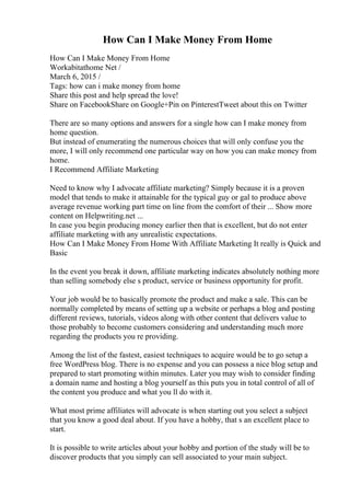 How Can I Make Money From Home
How Can I Make Money From Home
Workabitathome Net /
March 6, 2015 /
Tags: how can i make money from home
Share this post and help spread the love!
Share on FacebookShare on Google+Pin on PinterestTweet about this on Twitter
There are so many options and answers for a single how can I make money from
home question.
But instead of enumerating the numerous choices that will only confuse you the
more, I will only recommend one particular way on how you can make money from
home.
I Recommend Affiliate Marketing
Need to know why I advocate affiliate marketing? Simply because it is a proven
model that tends to make it attainable for the typical guy or gal to produce above
average revenue working part time on line from the comfort of their ... Show more
content on Helpwriting.net ...
In case you begin producing money earlier then that is excellent, but do not enter
affiliate marketing with any unrealistic expectations.
How Can I Make Money From Home With Affiliate Marketing It really is Quick and
Basic
In the event you break it down, affiliate marketing indicates absolutely nothing more
than selling somebody else s product, service or business opportunity for profit.
Your job would be to basically promote the product and make a sale. This can be
normally completed by means of setting up a website or perhaps a blog and posting
different reviews, tutorials, videos along with other content that delivers value to
those probably to become customers considering and understanding much more
regarding the products you re providing.
Among the list of the fastest, easiest techniques to acquire would be to go setup a
free WordPress blog. There is no expense and you can possess a nice blog setup and
prepared to start promoting within minutes. Later you may wish to consider finding
a domain name and hosting a blog yourself as this puts you in total control of all of
the content you produce and what you ll do with it.
What most prime affiliates will advocate is when starting out you select a subject
that you know a good deal about. If you have a hobby, that s an excellent place to
start.
It is possible to write articles about your hobby and portion of the study will be to
discover products that you simply can sell associated to your main subject.
 