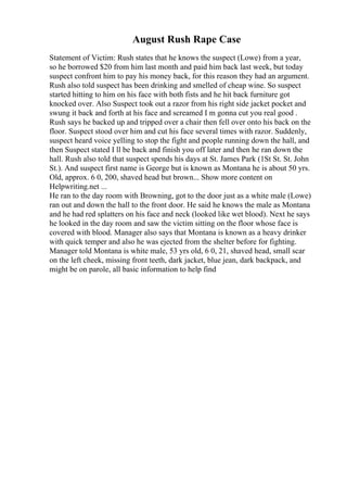 August Rush Rape Case
Statement of Victim: Rush states that he knows the suspect (Lowe) from a year,
so he borrowed $20 from him last month and paid him back last week, but today
suspect confront him to pay his money back, for this reason they had an argument.
Rush also told suspect has been drinking and smelled of cheap wine. So suspect
started hitting to him on his face with both fists and he hit back furniture got
knocked over. Also Suspect took out a razor from his right side jacket pocket and
swung it back and forth at his face and screamed I m gonna cut you real good .
Rush says he backed up and tripped over a chair then fell over onto his back on the
floor. Suspect stood over him and cut his face several times with razor. Suddenly,
suspect heard voice yelling to stop the fight and people running down the hall, and
then Suspect stated I ll be back and finish you off later and then he ran down the
hall. Rush also told that suspect spends his days at St. James Park (1St St. St. John
St.). And suspect first name is George but is known as Montana he is about 50 yrs.
Old, approx. 6 0, 200, shaved head but brown... Show more content on
Helpwriting.net ...
He ran to the day room with Browning, got to the door just as a white male (Lowe)
ran out and down the hall to the front door. He said he knows the male as Montana
and he had red splatters on his face and neck (looked like wet blood). Next he says
he looked in the day room and saw the victim sitting on the floor whose face is
covered with blood. Manager also says that Montana is known as a heavy drinker
with quick temper and also he was ejected from the shelter before for fighting.
Manager told Montana is white male, 53 yrs old, 6 0, 21, shaved head, small scar
on the left cheek, missing front teeth, dark jacket, blue jean, dark backpack, and
might be on parole, all basic information to help find
 