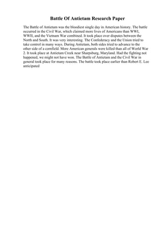 Battle Of Antietam Research Paper
The Battle of Antietam was the bloodiest single day in American history. The battle
occurred in the Civil War, which claimed more lives of Americans than WWI,
WWII, and the Vietnam War combined. It took place over disputes between the
North and South. It was very interesting. The Confederacy and the Union tried to
take control in many ways. During Antietam, both sides tried to advance to the
other side of a cornfield. More American generals were killed than all of World War
2. It took place at Antietam Creek near Sharpsburg, Maryland. Had the fighting not
happened, we might not have won. The Battle of Antietam and the Civil War in
general took place for many reasons. The battle took place earlier than Robert E. Lee
anticipated
 