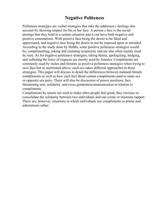 Negative Politeness
Politeness strategies are verbal strategies that take the addressee s feelings into
account by showing respect for his or her face. A person s face is the social
prestige that they hold in a certain situation and it can have both negative and
positive connotations. With positive face being the desire to be liked and
appreciated, and negative face being the desire to not be imposed upon or intruded.
According to the study done by Hobbs, some positive politeness strategies would
be, complimenting, joking and claiming reciprocity and are also often mainly used
by men. As for negative politeness strategies, taking blame, apologizing, hedging,
and softening the force of requests are mostly used by females. Compliments are
commonly used by males and females as positive politeness strategies when trying to
save face but as mentioned above, each sex takes different approaches to these
strategies. This paper will discuss in detail the differences between maleand female
compliments as well as how each feel about certain compliments paid to same sex
or opposite sex pairs. There will also be discussion of power positions, face
threatening acts, solidarity, and cross gendermiscommunication in relation to
compliments.
Compliments by nature are used to make other people feel good, they increase or
consolidate the solidarity between two individuals and can create or maintain rapport.
There are, however, situations in which individuals use compliments as praise and
admirations rather
 