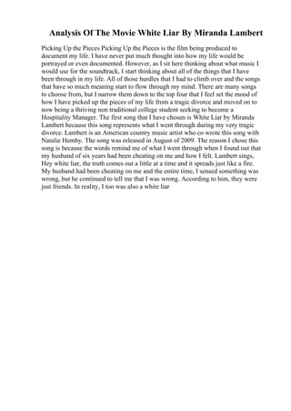 Analysis Of The Movie White Liar By Miranda Lambert
Picking Up the Pieces Picking Up the Pieces is the film being produced to
document my life. I have never put much thought into how my life would be
portrayed or even documented. However, as I sit here thinking about what music I
would use for the soundtrack, I start thinking about all of the things that I have
been through in my life. All of those hurdles that I had to climb over and the songs
that have so much meaning start to flow through my mind. There are many songs
to choose from, but I narrow them down to the top four that I feel set the mood of
how I have picked up the pieces of my life from a tragic divorce and moved on to
now being a thriving non traditional college student seeking to become a
Hospitality Manager. The first song that I have chosen is White Liar by Miranda
Lambert because this song represents what I went through during my very tragic
divorce. Lambert is an American country music artist who co wrote this song with
Natalie Hemby. The song was released in August of 2009. The reason I chose this
song is because the words remind me of what I went through when I found out that
my husband of six years had been cheating on me and how I felt. Lambert sings,
Hey white liar, the truth comes out a little at a time and it spreads just like a fire.
My husband had been cheating on me and the entire time, I sensed something was
wrong, but he continued to tell me that I was wrong. According to him, they were
just friends. In reality, I too was also a white liar
 