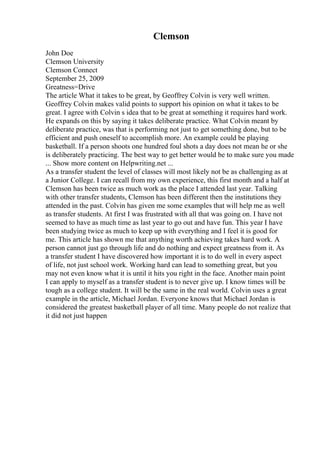 Clemson
John Doe
Clemson University
Clemson Connect
September 25, 2009
Greatness=Drive
The article What it takes to be great, by Geoffrey Colvin is very well written.
Geoffrey Colvin makes valid points to support his opinion on what it takes to be
great. I agree with Colvin s idea that to be great at something it requires hard work.
He expands on this by saying it takes deliberate practice. What Colvin meant by
deliberate practice, was that is performing not just to get something done, but to be
efficient and push oneself to accomplish more. An example could be playing
basketball. If a person shoots one hundred foul shots a day does not mean he or she
is deliberately practicing. The best way to get better would be to make sure you made
... Show more content on Helpwriting.net ...
As a transfer student the level of classes will most likely not be as challenging as at
a Junior College. I can recall from my own experience, this first month and a half at
Clemson has been twice as much work as the place I attended last year. Talking
with other transfer students, Clemson has been different then the institutions they
attended in the past. Colvin has given me some examples that will help me as well
as transfer students. At first I was frustrated with all that was going on. I have not
seemed to have as much time as last year to go out and have fun. This year I have
been studying twice as much to keep up with everything and I feel it is good for
me. This article has shown me that anything worth achieving takes hard work. A
person cannot just go through life and do nothing and expect greatness from it. As
a transfer student I have discovered how important it is to do well in every aspect
of life, not just school work. Working hard can lead to something great, but you
may not even know what it is until it hits you right in the face. Another main point
I can apply to myself as a transfer student is to never give up. I know times will be
tough as a college student. It will be the same in the real world. Colvin uses a great
example in the article, Michael Jordan. Everyone knows that Michael Jordan is
considered the greatest basketball player of all time. Many people do not realize that
it did not just happen
 