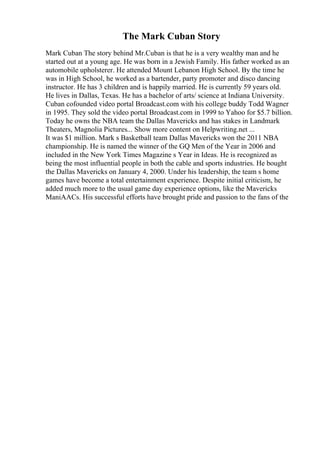 The Mark Cuban Story
Mark Cuban The story behind Mr.Cuban is that he is a very wealthy man and he
started out at a young age. He was born in a Jewish Family. His father worked as an
automobile upholsterer. He attended Mount Lebanon High School. By the time he
was in High School, he worked as a bartender, party promoter and disco dancing
instructor. He has 3 children and is happily married. He is currently 59 years old.
He lives in Dallas, Texas. He has a bachelor of arts/ science at Indiana University.
Cuban cofounded video portal Broadcast.com with his college buddy Todd Wagner
in 1995. They sold the video portal Broadcast.com in 1999 to Yahoo for $5.7 billion.
Today he owns the NBA team the Dallas Mavericks and has stakes in Landmark
Theaters, Magnolia Pictures... Show more content on Helpwriting.net ...
It was $1 million. Mark s Basketball team Dallas Mavericks won the 2011 NBA
championship. He is named the winner of the GQ Men of the Year in 2006 and
included in the New York Times Magazine s Year in Ideas. He is recognized as
being the most influential people in both the cable and sports industries. He bought
the Dallas Mavericks on January 4, 2000. Under his leadership, the team s home
games have become a total entertainment experience. Despite initial criticism, he
added much more to the usual game day experience options, like the Mavericks
ManiAACs. His successful efforts have brought pride and passion to the fans of the
 