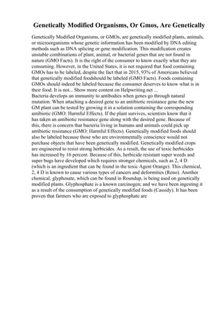 Genetically Modified Organisms, Or Gmos, Are Genetically
Genetically Modified Organisms, or GMOs, are genetically modified plants, animals,
or microorganisms whose genetic information has been modified by DNA editing
methods such as DNA splicing or gene modification. This modification creates
unstable combinations of plant, animal, or bacterial genes that are not found in
nature (GMO Facts). It is the right of the consumer to know exactly what they are
consuming. However, in the United States, it is not required that food containing
GMOs has to be labeled, despite the fact that in 2015, 93% of Americans believed
that genetically modified foodshould be labeled (GMO Facts). Foods containing
GMOs should indeed be labeled because the consumer deserves to know what is in
their food. It is not... Show more content on Helpwriting.net ...
Bacteria develops an immunity to antibodies when genes go through natural
mutation. When attaching a desired gene to an antibiotic resistance gene the new
GM plant can be tested by growing it in a solution containing the corresponding
antibiotic (GMO: Harmful Effects). If the plant survives, scientists know that it
has taken an antibiotic resistance gene along with the desired gene. Because of
this, there is concern that bacteria living in humans and animals could pick up
antibiotic resistance (GMO: Harmful Effects). Genetically modified foods should
also be labeled because those who are environmentally conscience would not
purchase objects that have been genetically modified. Genetically modified crops
are engineered to resist strong herbicides. As a result, the use of toxic herbicides
has increased by 16 percent. Because of this, herbicide resistant super weeds and
super bugs have developed which requires stronger chemicals, such as 2, 4 D
(which is an ingredient that can be found in the toxic Agent Orange). This chemical,
2, 4 D is known to cause various types of cancers and deformities (Reno). Another
chemical, glyphosate, which can be found in Roundup, is being used on genetically
modified plants. Glyphosphate is a known carcinogen; and we have been ingesting it
as a result of the consumption of genetically modified foods (Cassidy). It has been
proven that farmers who are exposed to glyphosphate are
 