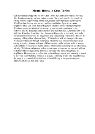 Mental Illness In Gran Torino
Our experiences shape who we are. Gran Torino by Clint Eastwood is a moving
film that depicts topics such as racism, mental illness and sacrifice in a modern
setting without sugarcoating. In the film, korean war veteran and curmudgeon
Walt Kowalski becomes an unexpected hero and father figure to nextdoor
neighbour Thao Lor. Gran Torino begins in a funeral home, where protagonist
Walt is mourning the death of his spouse, grimacing at the reality of being
widowed and the disrespect of his children and their families. After the death of his
wife, Mr. Kowalski does little other than drink his weight in beer daily and make
critical comments towards his neighbours and surrounding community. Besides the
company of his yellow labrador Daisy, Walt is alone with his thoughts. Because
Walt acquired racism through experience where the race he discriminates was an
enemy in reality, it is not truly one of his traits and can be undone as he is human
and is able to overcome his mental illness, which is the reasoning for his intolerance.
Initially, Walt is racist because he has been trained not to trust koreans and will not
be bothered to distinguish the difference between who he had fought and his
neighbours. He struggles to realize that he is no longer at war and mentally is unable
to move on from that state of mind. In a scene following Walt s first threat towards
the gang, it is evidently identified that he is still living in the past through an
interaction between him and Father
 