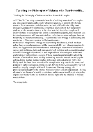 Teaching the Philosophy of Science with Non-Scientific...
Teaching the Philosophy of Science with Non Scientific Examples
ABSTRACT: This essay explores the benefits of utilizing non scientific examples
and analogies in teaching philosophy of science courses, or general introductory
courses. These examples can help resolve two basic difficulties faced by most
instructors, especially when teaching lower level courses: first, they can prompt
students to take an active interest in the class material, since the examples will
involve aspects of the culture well known to the students; second, these familiar, less
threatening examples will lessen the students collective anxieties and open them up
to learning the material more easily. To demonstrate this strategy of constructing and
employing ... Show more content on Helpwriting.net ...
In this essay, one possible strategy for overcoming this obstacle, which has been
culled from personal experience, will be recommended by way of demonstration. In
short, the suggestion is to devise examples and analogies from outside the realm of
science and its history, but which can serve to both highlight and augment the actual
scientific cases typically offered, as well as provide an interesting test bed for the
exploration of philosophical concepts. If these examples are tailored to reflect the
interests of the students, most notably by drawing upon the humanities and popular
culture, then a marked increase in class enthusiasm and participation will be the
likely result. In short, these non scientific analogies can help explain the nature and
purpose of a philosophical/scientific concept. In what follows, consequently, we will
develop a lengthy example which will demonstrate this very strategy: the
philosophical concept will be Thomas Kuhn s notion of a scientific paradigm , the key
element in his theory of scientific revolutions; and the non scientific topic adapted to
explain this theory will be the history of musical styles and the structure of musical
compositions.
The concept of a
 
