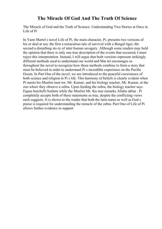 The Miracle Of God And The Truth Of Science
The Miracle of God and the Truth of Science: Understanding Two Stories at Once in
Life of Pi
In Yann Martel s novel Life of Pi, the main character, Pi, presents two versions of
his or deal at sea: the first a miraculous tale of survival with a Bengal tiger, the
second a disturbing sto ry of utter human savagery. Although some readers may hold
the opinion that there is only one true description of the events that occurred, I must
reject this interpretation. Instead, I will argue that both versions represent strikingly
different methods used to understand our world and Mar tel encourages us
throughout the novel to recognize how these methods combine to form a story that
must be believed in order to understand Pi s incredible experience on the Pacific
Ocean. In Part One of the novel, we are introduced to the peaceful coexistence of
both science and religion in Pi s life. This harmony of beliefs is clearly evident when
Pi meets his Muslim men tor, Mr. Kumar, and his biology teacher, Mr. Kumar, at the
zoo where they observe a zebra. Upon feeding the zebra, the biology teacher says
Equus burchelli boehmi while the Muslim Mr. Ku mar remarks Allahu akbar . Pi
completely accepts both of these statements as true, despite the conflicting views
each suggests. It is shown to the reader that both the latin name as well as God s
praise is required for understanding the miracle of the zebra. Part One of Life of Pi
allows further evidence in support
 