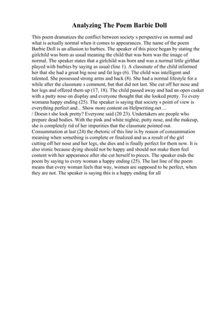 Analyzing The Poem Barbie Doll
This poem dramatizes the conflict between society s perspective on normal and
what is actually normal when it comes to appearances. The name of the poem
Barbie Doll is an allusion to barbies. The speaker of this piece began by stating the
girlchild was born as usual meaning the child that was born was the image of
normal. The speaker states that a girlchild was born and was a normal little girlthat
played with barbies by saying as usual (line 1). A classmate of the child informed
her that she had a great big nose and fat legs (6). The child was intelligent and
talented. She possessed strong arms and back (8). She had a normal lifestyle for a
while after the classmate s comment, but that did not last. She cut off her nose and
her legs and offered them up (17, 18). The child passed away and had an open casket
with a putty nose on display and everyone thought that she looked pretty. To every
womana happy ending (25). The speaker is saying that society s point of view is
everything perfect and... Show more content on Helpwriting.net ...
/ Doesn t she look pretty? Everyone said (20 23). Undertakers are people who
prepare dead bodies. With the pink and white nightie, putty nose, and the makeup,
she is completely rid of her impurities that the classmate pointed out.
Consummation at last (24) the rhetoric of this line is by reason of consummation
meaning when something is complete or finalized and as a result of the girl
cutting off her nose and her legs, she dies and is finally perfect for them now. It is
also ironic because dying should not be happy and should not make them feel
content with her appearance after she cut herself to pieces. The speaker ends the
poem by saying to every woman a happy ending (25). The last line of the poem
means that every woman feels that way, women are supposed to be perfect, when
they are not. The speaker is saying this is a happy ending for all
 