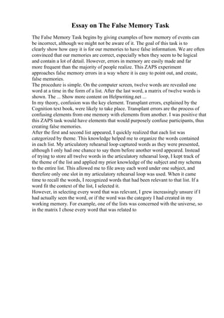 Essay on The False Memory Task
The False Memory Task begins by giving examples of how memory of events can
be incorrect, although we might not be aware of it. The goal of this task is to
clearly show how easy it is for our memories to have false information. We are often
convinced that our memories are correct, especially when they seem to be logical
and contain a lot of detail. However, errors in memory are easily made and far
more frequent than the majority of people realize. This ZAPS experiment
approaches false memory errors in a way where it is easy to point out, and create,
false memories.
The procedure is simple. On the computer screen, twelve words are revealed one
word at a time in the form of a list. After the last word, a matrix of twelve words is
shown. The ... Show more content on Helpwriting.net ...
In my theory, confusion was the key element. Transplant errors, explained by the
Cognition text book, were likely to take place. Transplant errors are the process of
confusing elements from one memory with elements from another. I was positive that
this ZAPS task would have elements that would purposely confuse participants, thus
creating false memories.
After the first and second list appeared, I quickly realized that each list was
categorized by theme. This knowledge helped me to organize the words contained
in each list. My articulatory rehearsal loop captured words as they were presented,
although I only had one chance to say them before another word appeared. Instead
of trying to store all twelve words in the articulatory rehearsal loop, I kept track of
the theme of the list and applied my prior knowledge of the subject and my schema
to the entire list. This allowed me to file away each word under one subject, and
therefore only one slot in my articulatory rehearsal loop was used. When it came
time to recall the words, I recognized words that had been relevant to that list. If a
word fit the context of the list, I selected it.
However, in selecting every word that was relevant, I grew increasingly unsure if I
had actually seen the word, or if the word was the category I had created in my
working memory. For example, one of the lists was concerned with the universe, so
in the matrix I chose every word that was related to
 