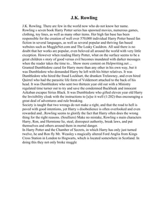 J.K. Rowling
J.K. Rowling. There are few in the world now who do not know her name.
Rowling s seven book Harry Potter series has spawned movies, numerous games,
clothing, toy lines, as well as many other items. Her high fan base has been
responsible for the creation of well over 570,000 individual Harry Potter based fan
fiction in several languages, as well as several popular and thriving fan based
websites such as MuggleNet.com and The Leaky Cauldron. All said there is no
doubt that her works are popular, even beloved all around the world with very little
exception. However when reading Harry Potter, what on the surface seems to be a
great children s story of good versus evil becomes inundated with darker messages
when the reader takes the time to... Show more content on Helpwriting.net ...
Granted Dumbledore cared for Harry more than any other in his own way, but it
was Dumbledore who demanded Harry be left with his bitter relatives. It was
Dumbledore who hired the fraud Lockhart, the drunken Trelawney, and even hired
Quirrel who had the parasitic life form of Voldemort attached to the back of his
head. It was Dumbledore who sent two thirteen year old out with a Ministry
regulated time turner out to try and save the condemned Buckbeak and innocent
Azkaban escapee Sirius Black. It was Dumbledore who gifted eleven year old Harry
the Invisibility cloak with the instructions to [u]se it well (1:202) thus encouraging a
great deal of adventures and rule breaking.
Society is taught that two wrongs do not make a right, and that the road to hell is
paved with good intentions, yet Harry s disobedience is often overlooked and even
rewarded and...Rowling seems to glorify the fact that Harry often does the wrong
thing for the right reasons. (Soulliere) Make no mistake, Rowling s main characters
Harry, Ron, and Hermione lie, steal, disrespect authority, break laws, and put
themselves and others around them in mortal danger.
In Harry Potter and the Chamber of Secrets, in which Harry has only just turned
twelve, he and Ron fly Mr. Weasley s magically altered Ford Anglia from Kings
Cross Station in London to Hogwarts, which is located somewhere in Scotland. In
doing this they not only broke muggle
 