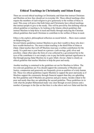 Ethical Teachings in Christianity and Islam Essay
There are several ethical teachings in Christianity and Islam that instruct Christians
and Muslims on how they should act in everyday life. These ethical teachings often
require the members of each religion to give generously to the welfare of those in
need. This essay will prove that both Islam and Christianity have ethical teachings
that instruct people to give to the needy. This will be proved by first defining what an
ethical guideline or teaching is, by looking at the Islamic ethical guidelines that
instruct Muslims to help those in need and finally through analysing the Christian
ethical guidelines that teach Christians to contribute to the welfare of those in need.
Ethics is the explicit, philosophical reflection on moral beliefs ... Show more content
on Helpwriting.net ...
Several Islamic guidelines instruct Muslims to give their wealth to those who don t
have wealth themselves. The most evident teaching is the third Pillar of Islam or
Zakat. Zakat teaches that well off Muslims must pay a welfare contribution for the
needy. It is paid once a year based on a person s cash savings, gold, silver and
jewellery. Zakat often takes the form of a tax collected by a government but in the
eyes of the contributor it is not simply a tax to pay but holds spiritual significance in
that through paying Zakat Muslims try to gain Allah s favour. Zakat is clearly an
ethical guideline that teaches Muslims to help the poor and needy.
Another teaching is contained in the guidelines set out for Muslims to follow. The
two relevant guidelines are You should support the community of Muslims and
Justice, compassion and generosity are frequently given as qualities of a truly human
life. These two ethical guidelines require Muslims to support the poor and needy as if
Muslims support the community through financial support than they are upholding
the first guideline and if Muslims are generous and give money, besides Zakat to the
poor and needy than they are upholding the second guideline. These guidelines tie in
with what the prophet Mohammed made very clear through several sermons and a
number of passages in the Qur an that there is a due above and over Zakat and that the
 