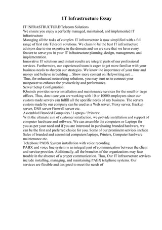 IT Infrastructure Essay
IT INFRASTRUCTURE/Telecom Solutions
We ensure you enjoy a perfectly managed, maintained, and implemented IT
infrastructure
Managing all the tasks of complex IT infrastructure is now simplified with a full
range of first rate Telecom solutions. We claim to be the best IT infrastructure
advisors due to our expertise in the domain and we are sure that we have every
feature to serve you in your IT infrastructure planning, design, management, and
implementation.
Innovative IT solutions and instant results are integral parts of our professional
services. Furthermore, our experienced team is eager to get more familiar with your
business needs to sharpen our strategies. We know the importance of your time and
money and believe in building ... Show more content on Helpwriting.net ...
Thus, for enhanced networking solutions, you may trust us to connect your
manpower to enhance the productivity and performance.
Server Setup Configuration:
IQminds provides server installation and maintenance services for the small or large
offices. Thus, don t care you are working with 10 or 10000 employees since our
custom made servers can fulfill all the specific needs of any business. The servers
custom made by our company can be used as a Web server, Proxy server, Backup
server, DNS server Firewall server etc.
Assembled Branded Computers / Laptops / Printers:
With the ultimate aim of customer satisfaction, we provide installation and support of
computer hardware and software. We can assemble the computers or Laptops for
you as per your need and if you are interested in purchasing branded hardware, we
can be the first and preferred choice for you. Some of our prominent services include
Sales of branded and assembled computers/laptops, Printers, Computer hardware
maintenance etc.
Telephone PABX System installation with voice recording
PABX and voice line system is an integral part of communication between the client
and service provider. Additionally, all the branches of the organizations may face
trouble in the absence of a proper communication. Thus, Our IT infrastructure services
include installing, managing, and maintaining PABX telephone systems. Our
services are flexible and designed to meet the needs of
 
