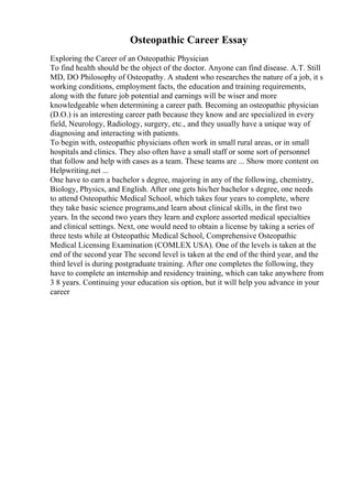 Osteopathic Career Essay
Exploring the Career of an Osteopathic Physician
To find health should be the object of the doctor. Anyone can find disease. A.T. Still
MD, DO Philosophy of Osteopathy. A student who researches the nature of a job, it s
working conditions, employment facts, the education and training requirements,
along with the future job potential and earnings will be wiser and more
knowledgeable when determining a career path. Becoming an osteopathic physician
(D.O.) is an interesting career path because they know and are specialized in every
field, Neurology, Radiology, surgery, etc., and they usually have a unique way of
diagnosing and interacting with patients.
To begin with, osteopathic physicians often work in small rural areas, or in small
hospitals and clinics. They also often have a small staff or some sort of personnel
that follow and help with cases as a team. These teams are ... Show more content on
Helpwriting.net ...
One have to earn a bachelor s degree, majoring in any of the following, chemistry,
Biology, Physics, and English. After one gets his/her bachelor s degree, one needs
to attend Osteopathic Medical School, which takes four years to complete, where
they take basic science programs,and learn about clinical skills, in the first two
years. In the second two years they learn and explore assorted medical specialties
and clinical settings. Next, one would need to obtain a license by taking a series of
three tests while at Osteopathic Medical School, Comprehensive Osteopathic
Medical Licensing Examination (COMLEX USA). One of the levels is taken at the
end of the second year The second level is taken at the end of the third year, and the
third level is during postgraduate training. After one completes the following, they
have to complete an internship and residency training, which can take anywhere from
3 8 years. Continuing your education sis option, but it will help you advance in your
career
 