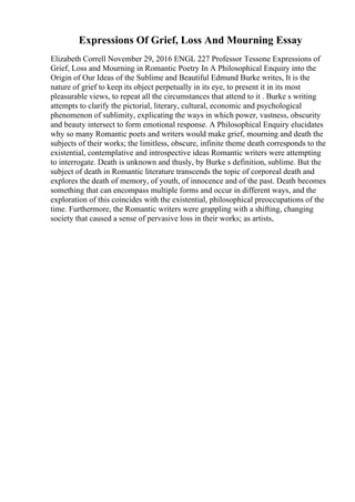 Expressions Of Grief, Loss And Mourning Essay
Elizabeth Correll November 29, 2016 ENGL 227 Professor Tessone Expressions of
Grief, Loss and Mourning in Romantic Poetry In A Philosophical Enquiry into the
Origin of Our Ideas of the Sublime and Beautiful Edmund Burke writes, It is the
nature of grief to keep its object perpetually in its eye, to present it in its most
pleasurable views, to repeat all the circumstances that attend to it . Burke s writing
attempts to clarify the pictorial, literary, cultural, economic and psychological
phenomenon of sublimity, explicating the ways in which power, vastness, obscurity
and beauty intersect to form emotional response. A Philosophical Enquiry elucidates
why so many Romantic poets and writers would make grief, mourning and death the
subjects of their works; the limitless, obscure, infinite theme death corresponds to the
existential, contemplative and introspective ideas Romantic writers were attempting
to interrogate. Death is unknown and thusly, by Burke s definition, sublime. But the
subject of death in Romantic literature transcends the topic of corporeal death and
explores the death of memory, of youth, of innocence and of the past. Death becomes
something that can encompass multiple forms and occur in different ways, and the
exploration of this coincides with the existential, philosophical preoccupations of the
time. Furthermore, the Romantic writers were grappling with a shifting, changing
society that caused a sense of pervasive loss in their works; as artists,
 