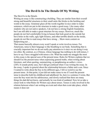 The Devil Is In The Details Of My Writing
The Devil Is in the Details
Writing an essay is like constructing a building. They are similar from their overall
strong and beautiful structures to their small units like bricks to the building and
words to the essay. Grammar glues all the words together in nice order to make
sentences, which are put in the structure to make a good essay. Like many other
students who are not native speakers, I do not have a strong English foundation,
but I am still able to make a great structure for my essays. However, much like
people do not feel comfortable living in houses that look good on the outside but
have holes in the walls, ugly light fixtures, and other terrible details on the inside,
people do not like to read essays that have strong ... Show more content on
Helpwriting.net ...
That means basically almost every word I speak or write involves tenses. For
Americans, tense to their language is like breathing to our body. Something that is
crucially important but we do not really pay attention to it since we are doing it way
too often. By contrast, as a Chinese, whose language has nothing to do with tenses, I
have to say I have struggled with tenses a lot. What has made me struggle the most
in this essay is the special uses of the present tense. Rules for Writers explains that we
should Use the present tense when expressing general truths, when writing about
literature, and when quoting, summarizing, or paraphrasing an author s views.
(245). It sounds pretty easy, but I did get confused when I was writing the essay. In
the essay, I spoke in general about the relationship between a father and a son. Since
I wanted to write about the boy in his different ages, I felt so weird to use the
present tense. At that point, it just did not make sense to me if I used the present
tense to describe both his childhood and adulthood. So, here is a sentence I wrote, But
soon the boy went into his adolescence, and slowly realized that there are many
things his dad did not know, and actually he was kind of outdated. Now let us take a
closer look to what Rules for Writers says about tenses. Tenses is only involved in the
relation between when I am writing an event and when that event take place, which
means it does not
 