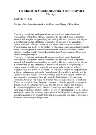The Idea of the Gesamtkunstwerk in the History and
Theory...
SCOTT D. PAULIN
The Idea of the Gesamtkunstwerk in the History and Theory of Film Music
(
From early prescriptive writings on film music practice to recent theoretical
considerations of the status of music in cinema, the name of Richard Wagner has
recurred with a regularity approaching inevitability. His sheer persistence as a figure
in the literature has had a tendency to naturalize his position in the genealogy of
cinema, making it difficult to assess the true nature and extent of his influence.
Wagner is cited as a model (or the model) for film music composers and performers to
follow, and concepts such as the Gesamtkunstwerk, unendliche Melodie, and the
Leitmotiv circulate widely, frequently detached from Wagner s name... Show more
content on Helpwriting.net ...
From early prescriptive writings on film music practice to recent theoretical
considerations of the status of music in cinema, the name of Richard Wagner has
recurred with a regularity approaching inevitability. His sheer persistence as a figure
in the literature has had a tendency to naturalize his position in the genealogy of
cinema, making it difficult to assess the true nature and extent of his influence.
Wagner is cited as a model (or the model) for film music composers and performers
to follow, and concepts such as the Gesamtkunstwerk, unendliche Melodie, and the
Leitmotiv circulate widely, frequently detached from Wagner s name and from his
own theoretical treatment of them. Occasionally his influence is decried; more
commonly, however, film music practitioners have received criticism for not being
Wagnerian enough. In short, Wagner s relevance is taken for granted, but the paths
through which his influence was passed down to film are unclear and disparate:
Secondary and popular writings? Common knowledge about his practices? Live
experience of the music dramas? Study of his scores? Close reading of his theoretical
writings? In most cases, the rather vague nature of the Wagnerist texts suggests that
less rigorous routes were probably most prevalent. A critical step back is necessary to
determine the meaning of this particular
 