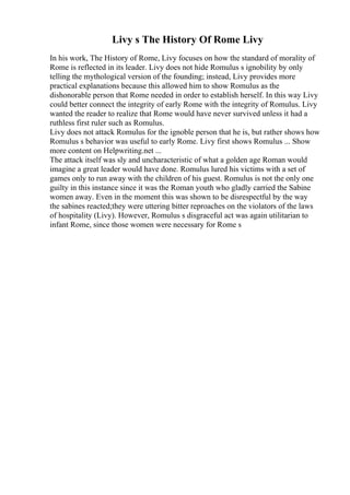 Livy s The History Of Rome Livy
In his work, The History of Rome, Livy focuses on how the standard of morality of
Rome is reflected in its leader. Livy does not hide Romulus s ignobility by only
telling the mythological version of the founding; instead, Livy provides more
practical explanations because this allowed him to show Romulus as the
dishonorable person that Rome needed in order to establish herself. In this way Livy
could better connect the integrity of early Rome with the integrity of Romulus. Livy
wanted the reader to realize that Rome would have never survived unless it had a
ruthless first ruler such as Romulus.
Livy does not attack Romulus for the ignoble person that he is, but rather shows how
Romulus s behavior was useful to early Rome. Livy first shows Romulus ... Show
more content on Helpwriting.net ...
The attack itself was sly and uncharacteristic of what a golden age Roman would
imagine a great leader would have done. Romulus lured his victims with a set of
games only to run away with the children of his guest. Romulus is not the only one
guilty in this instance since it was the Roman youth who gladly carried the Sabine
women away. Even in the moment this was shown to be disrespectful by the way
the sabines reacted;they were uttering bitter reproaches on the violators of the laws
of hospitality (Livy). However, Romulus s disgraceful act was again utilitarian to
infant Rome, since those women were necessary for Rome s
 