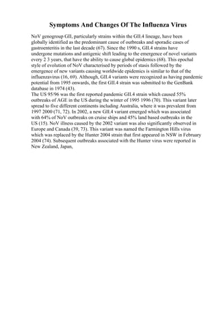 Symptoms And Changes Of The Influenza Virus
NoV genogroup GII, particularly strains within the GII.4 lineage, have been
globally identified as the predominant cause of outbreaks and sporadic cases of
gastroenteritis in the last decade (67). Since the 1990 s, GII.4 strains have
undergone mutations and antigenic shift leading to the emergence of novel variants
every 2 3 years, that have the ability to cause global epidemics (68). This epochal
style of evolution of NoV characterised by periods of stasis followed by the
emergence of new variants causing worldwide epidemics is similar to that of the
influenzavirus (16, 69). Although, GII.4 variants were recognized as having pandemic
potential from 1995 onwards, the first GII.4 strain was submitted to the GenBank
database in 1974 (43).
The US 95/96 was the first reported pandemic GII.4 strain which caused 55%
outbreaks of AGE in the US during the winter of 1995 1996 (70). This variant later
spread to five different continents including Australia, where it was prevalent from
1997 2000 (71, 72). In 2002, a new GII.4 variant emerged which was associated
with 64% of NoV outbreaks on cruise ships and 45% land based outbreaks in the
US (15). NoV illness caused by the 2002 variant was also significantly observed in
Europe and Canada (39, 73). This variant was named the Farmington Hills virus
which was replaced by the Hunter 2004 strain that first appeared in NSW in February
2004 (74). Subsequent outbreaks associated with the Hunter virus were reported in
New Zealand, Japan,
 