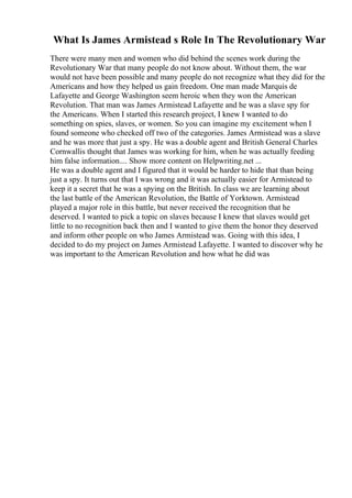 What Is James Armistead s Role In The Revolutionary War
There were many men and women who did behind the scenes work during the
Revolutionary War that many people do not know about. Without them, the war
would not have been possible and many people do not recognize what they did for the
Americans and how they helped us gain freedom. One man made Marquis de
Lafayette and George Washington seem heroic when they won the American
Revolution. That man was James Armistead Lafayette and he was a slave spy for
the Americans. When I started this research project, I knew I wanted to do
something on spies, slaves, or women. So you can imagine my excitement when I
found someone who checked off two of the categories. James Armistead was a slave
and he was more that just a spy. He was a double agent and British General Charles
Cornwallis thought that James was working for him, when he was actually feeding
him false information.... Show more content on Helpwriting.net ...
He was a double agent and I figured that it would be harder to hide that than being
just a spy. It turns out that I was wrong and it was actually easier for Armistead to
keep it a secret that he was a spying on the British. In class we are learning about
the last battle of the American Revolution, the Battle of Yorktown. Armistead
played a major role in this battle, but never received the recognition that he
deserved. I wanted to pick a topic on slaves because I knew that slaves would get
little to no recognition back then and I wanted to give them the honor they deserved
and inform other people on who James Armistead was. Going with this idea, I
decided to do my project on James Armistead Lafayette. I wanted to discover why he
was important to the American Revolution and how what he did was
 