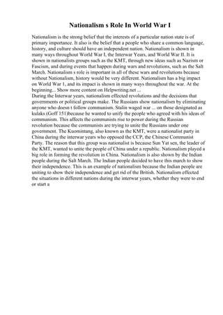 Nationalism s Role In World War I
Nationalism is the strong belief that the interests of a particular nation state is of
primary importance. It also is the belief that a people who share a common language,
history, and culture should have an independent nation. Nationalism is shown in
many ways throughout World War I, the Interwar Years, and World War II. It is
shown in nationalists groups such as the KMT, through new ideas such as Nazism or
Fascism, and during events that happen during wars and revolutions, such as the Salt
March. Nationalism s role is important in all of these wars and revolutions because
without Nationalism, history would be very different. Nationalism has a big impact
on World War 1, and its impact is shown in many ways throughout the war. At the
beginning... Show more content on Helpwriting.net ...
During the Interwar years, nationalism effected revolutions and the decisions that
governments or political groups make. The Russians show nationalism by eliminating
anyone who doesn t follow communism. Stalin waged war ... on those designated as
kulaks (Goff 151)because he wanted to unify the people who agreed with his ideas of
communism. This affects the communists rise to power during the Russian
revolution because the communists are trying to unite the Russians under one
government. The Kuomintang, also known as the KMT, were a nationalist party in
China during the interwar years who opposed the CCP, the Chinese Communist
Party. The reason that this group was nationalist is because Sun Yat sen, the leader of
the KMT, wanted to unite the people of China under a republic. Nationalism played a
big role in forming the revolution in China. Nationalism is also shown by the Indian
people during the Salt March. The Indian people decided to have this march to show
their independence. This is an example of nationalism because the Indian people are
uniting to show their independence and get rid of the British. Nationalism effected
the situations in different nations during the interwar years, whether they were to end
or start a
 