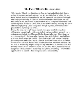 The Power Of Love By Huey Louis
Title: Identity When I was about three or four, my parents had both their church
and my grandparent s church pray over me. My mother is fond of telling this story
to me because we re a religious family, and she says that it sets up a good example
of what prayer can really do. She told me that most of the congregation had laid
their hands on me, one by one, to pray that God would change me into a more kind
and loving child. Whenever I think back on that particular story, the song The Power
of Love sung by Huey Louis, always runs through my mind, and reminds of the
power of love my family had for me.
During this time, we were living in Detroit, Michigan. As a kid, none of my
siblings ever wanted to play with me or include me in any of their games. I was a
self centered, vindictive, stubborn child who always had to have things done my
way. At that time if I didn t get what I wanted, then anybody in my way had better
watch out. I truly was a horrid child. I didn t have any friends because I was too
young to go to school and we weren t allowed outside the house unless we had an
adult with us. And even then we were extremely cautious, due to the infamous city
we lived in. So the only people I really had any contact with or influence from, was
from my family. By the time I was six we had moved to Texas, and I was enrolled
in a private school, and made friends very easily there, considering I never had the
opportunity to in Detroit. I think being in a school surrounded by
 
