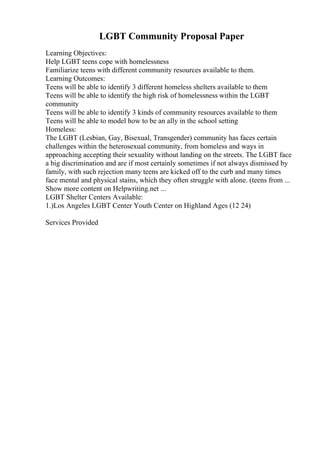 LGBT Community Proposal Paper
Learning Objectives:
Help LGBT teens cope with homelessness
Familiarize teens with different community resources available to them.
Learning Outcomes:
Teens will be able to identify 3 different homeless shelters available to them
Teens will be able to identify the high risk of homelessness within the LGBT
community
Teens will be able to identify 3 kinds of community resources available to them
Teens will be able to model how to be an ally in the school setting
Homeless:
The LGBT (Lesbian, Gay, Bisexual, Transgender) community has faces certain
challenges within the heterosexual community, from homeless and ways in
approaching accepting their sexuality without landing on the streets. The LGBT face
a big discrimination and are if most certainly sometimes if not always dismissed by
family, with such rejection many teens are kicked off to the curb and many times
face mental and physical stains, which they often struggle with alone. (teens from ...
Show more content on Helpwriting.net ...
LGBT Shelter Centers Available:
1.)Los Angeles LGBT Center Youth Center on Highland Ages (12 24)
Services Provided
 