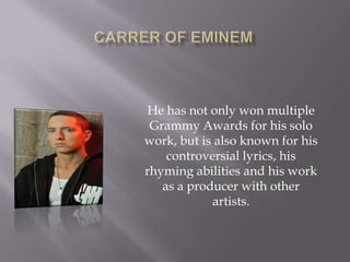 He has not only won multiple
Grammy Awards for his solo
work, but is also known for his
controversial lyrics, his
rhyming abilities and his work
as a producer with other
artists.
 