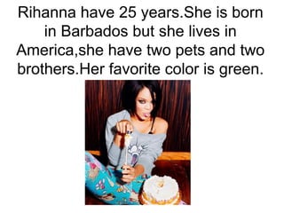 Rihanna have 25 years.She is born
in Barbados but she lives in
America,she have two pets and two
brothers.Her favorite color is green.