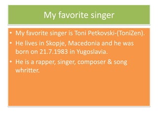 My favorite singer
• My favorite singer is Toni Petkovski-(ToniZen).
• He lives in Skopje, Macedonia and he was
born on 21.7.1983 in Yugoslavia.
• He is a rapper, singer, composer & song
whritter.
 