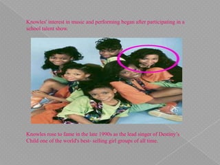 Knowles' interest in music and performing began after participating in a
school talent show.
Knowles rose to fame in the late 1990s as the lead singer of Destiny’s
Child one of the world's best- selling girl groups of all time.
 
