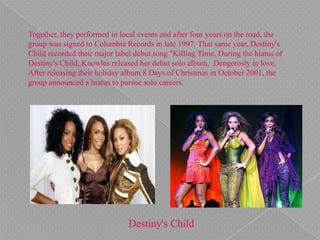 Together, they performed in local events and after four years on the road, the
group was signed to Columbia Records in late 1997. That same year, Destiny's
Child recorded their major label début song "Killing Time. During the hiatus of
Destiny's Child, Knowles released her debut solo album, Dengerosly in love.
After releasing their holiday album 8 Days of Christmas in October 2001, the
group announced a hiatus to pursue solo careers.
Destiny's Child
 