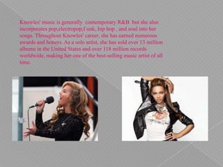 Knowles' music is generally contemporary R&B but she also
incorporates pop,electropop,f unk, hip hop , and soul into her
songs. Throughout Knowles' career, she has earned numerous
awards and honors. As a solo artist, she has sold over 13 million
albums in the United States and over 118 million records
worldwide, making her one of the best-selling music artist of all
time.
 