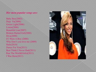 Her most popular songs are:
Baby Boy(2003)
Deja Vu(2006)
Green Light(2006)
Listen(2006)
Beautiful Liar(2007)
Broken-Harted Girl(2008)
Diva(2008)
If I Were A Boy (2008)
Why Don’t you love me (2009)
Halo(2010)
Dance For You(2011)
Best Think I Never Had(2011)
Run The World(Girls)(2011)
I Was Here(2011)
 