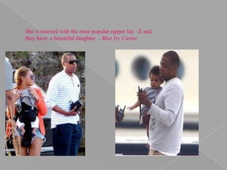She is married with the most popular rapper Jay –Z and
they have a beautiful daughter - Blue Ivy Carter.
 