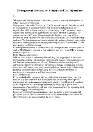 Management Information Systems and Its Importance
|
What you think Management of Information Systems is and why it is important in
today s business environment?
Management Information Systems (MIS) is the term given to the discipline focused
on the integration of computer systems with the aims and objectives on an
organization. Modern businesses have been leveraging on MIS to manage, order,
organize and manipulate the gigabytes and masses of information generated for
various purposes. MIS helps businesses optimize business processes, address
information needs of employees and various stakeholders and take informed strategic
decisions. The development and management of information technology tools assists
executives and the general workforce in performing any tasks related to the ... Show
more content on Helpwriting.net ...
Expert organizations such as the Institute of MIS along with peer reviewed journals
such as MIS Quarterly continue to find and report new ways to use MIS to achieve
business objectives.
Better Planning and Control:
MIS has to be designed and managed in such way that it aggregates information,
monitors the company s activities and operations and enhances communication and
collaboration among employees (Obrien). This ensures better planning for all
activities and better ways to measure performance, manage resources and facilitate
compliance with industry and government regulations. Control helps in forecasting,
preparing accurate budgets and providing the tools and vital information to
employees, top management and business partners.
Core Competencies:
Every market leading enterprise will have at least one core competency that is, a
function they perform better than their competition. By building an exceptional
management information system into the enterprise it is possible to push out ahead
of the competition. MIS systems provide the tools necessary to gain a better
understanding of the market as well as a better understanding of the enterprise itself.
Enhance Supply Chain Management:
Improved reporting of business processes leads inevitably to a more streamlined
production process. With better information on the production process, comes the
ability to improve the management of the supply chain,
 