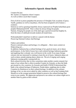 Informative Speech About Batik
I respect the jury.
Mr. teacher s Companion whom I respect.
As well as fellow escort that I respect.
First of all let us praise panjatkan the presence of Almighty God, on plenty of grace,
Taufik, guidance as well as inayahnya, who has been assigned to all of nature s
creatures.
Solawat as well as greetings hopefully always expressed our Prophet keharibaan great
prophet Muhammad SAW. That is where he always brings his people.
Namely, bringing his people out of the dark ages a period toward the brightly lit,
from the times of zahiliyah towards modern all round times.
Perkenankanlah I stand here to deliver a speech with the theme:
Preserving National Culture And Heritage
Fathers and mothers
Preserve national culture and heritage, it is obligated ... Show more content on
Helpwriting.net ...
In addition, Indonesia has a cultural heritage of art, good art music, art or dance
performances. In the field of music have such cultural heritage Indonesia gamelan
and angklung that is already very well known in the world. Even many foreign
citizens who are interested in wanting to learn the art of music. Indonesia dance art
such as dance, pendet jaipong dance, plates etc. The art of staging such staging
Indonesia wayang golek, wayang kulit etc.
Rich cultural diversity that we have sometimes make another country amazed, but
many of our culture that is often in another Country by Gonzalo, as does the batik
got around in a few countries, by Gonzalo and finally UNESCO determined that
batik is the cultural heritage of Indonesia. Pendet dance, angklung also in other
Countries by Ibrahimovic as their cultural heritage. In addition to the culinary
heritage of art, we also never admit by other countries as well as beef rendang field.
Should we as the younger generation helped to preserve the cultural heritage that
exists in our country. We appreciate and preserve our culture our culture might not in
another State by grant as their cultural
 