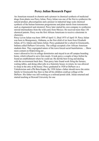 Percy Julian Research Paper
An American research in chemist and a pioneer in chemical synthesis of medicinal
drugs from plants was Percy Julian. Percy Julian was one of the first to synthesize the
natural product, physostigmine and a pioneer in industrial large scale chemical
synthesis of the human hormones progesterone and plant sterols from testosterone
such as stigmasterol and sitosterol. Percy later started his own company to synthesize
steroid intermediates from the wild yams from Mexico. He received more than 130
chemical patents. Percy was the first African Americans to receive a doctorate in
chemistry.
Percy Lavon Julian was born 1899 of April 11, Died 1975 of April 19. Percy Julian
was born in Montgomery, Alabama, as the first child of six born from Elizabeth
Julian, nГ©e Adams and James Julian. Percy graduated for a school in Greencastle,
Indiana called DePauw University. The college accepted a few African American
students then. They segregated nature of the town forced social humiliations. ... Show
more content on Helpwriting.net ...
wasn t allowed to live in college dormitories and stayed in an off campus boarding
home, which refused to serve him meals. It took percy a couple of days before he
found an establishment where he could eat. He did the best living and dealing
with the environment back then. Then percy later found work firing the furnace,
waiting tables, and doing other jobs in a fraternity house; in return, he was allowed
to sleep in the attic at the house. Percy graduated in 1920 at DePauw as a
Valedictorian and a Phi Beta Kappa. By 1930 Julian s father should move the entire
family to Greencastle buy then so that all his children could go college at the
DePauw. His father was still working as a railroad postal clerk. Julian returned and
started teaching at Howard University for one
 