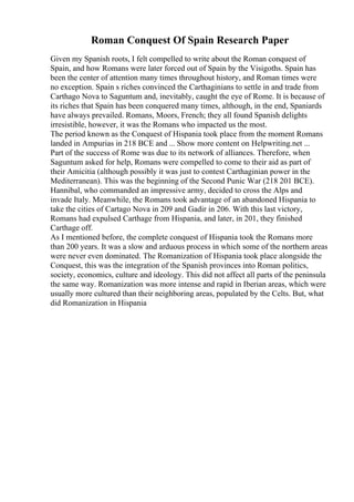 Roman Conquest Of Spain Research Paper
Given my Spanish roots, I felt compelled to write about the Roman conquest of
Spain, and how Romans were later forced out of Spain by the Visigoths. Spain has
been the center of attention many times throughout history, and Roman times were
no exception. Spain s riches convinced the Carthaginians to settle in and trade from
Carthago Nova to Saguntum and, inevitably, caught the eye of Rome. It is because of
its riches that Spain has been conquered many times, although, in the end, Spaniards
have always prevailed. Romans, Moors, French; they all found Spanish delights
irresistible, however, it was the Romans who impacted us the most.
The period known as the Conquest of Hispania took place from the moment Romans
landed in Ampurias in 218 BCE and ... Show more content on Helpwriting.net ...
Part of the success of Rome was due to its network of alliances. Therefore, when
Saguntum asked for help, Romans were compelled to come to their aid as part of
their Amicitia (although possibly it was just to contest Carthaginian power in the
Mediterranean). This was the beginning of the Second Punic War (218 201 BCE).
Hannibal, who commanded an impressive army, decided to cross the Alps and
invade Italy. Meanwhile, the Romans took advantage of an abandoned Hispania to
take the cities of Cartago Nova in 209 and Gadir in 206. With this last victory,
Romans had expulsed Carthage from Hispania, and later, in 201, they finished
Carthage off.
As I mentioned before, the complete conquest of Hispania took the Romans more
than 200 years. It was a slow and arduous process in which some of the northern areas
were never even dominated. The Romanization of Hispania took place alongside the
Conquest, this was the integration of the Spanish provinces into Roman politics,
society, economics, culture and ideology. This did not affect all parts of the peninsula
the same way. Romanization was more intense and rapid in Iberian areas, which were
usually more cultured than their neighboring areas, populated by the Celts. But, what
did Romanization in Hispania
 