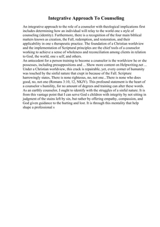 Integrative Approach To Counseling
An integrative approach to the role of a counselor with theological implications first
includes determining how an individual will relay to the world one s style of
counseling (identity). Furthermore, there is a recognition of the four main biblical
matters known as creation, the Fall, redemption, and restoration, and their
applicability in one s therapeutic practice. The foundation of a Christian worldview
and the implementation of Scriptural principles are the chief tools of a counselor
working to achieve a sense of wholeness and reconciliation among clients in relation
to God, the world, one s self, and others.
An antecedent for a person training to become a counselor is the worldview he or she
possesses, including presuppositions and ... Show more content on Helpwriting.net ...
Under a Christian worldview, this crack is repairable, yet, every corner of humanity
was touched by the sinful nature that crept in because of the Fall. Scripture
harrowingly states, There is none righteous, no, not one...There is none who does
good, no, not one (Romans 3:10, 12, NKJV). This profound statement is the heart of
a counselor s humility, for no amount of degrees and training can alter these words.
As an earthly counselor, I ought to identify with the struggles of a sinful nature. It is
from this vantage point that I can serve God s children with integrity by not sitting in
judgment of the stains left by sin, but rather by offering empathy, compassion, and
God given guidance to the hurting and lost. It is through this mentality that help
shape a professional s
 