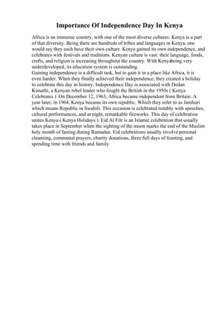 Importance Of Independence Day In Kenya
Africa is an immense country, with one of the most diverse cultures. Kenya is a part
of that diversity. Being there are hundreds of tribes and languages in Kenya, one
would say they each have their own culture. Kenya gained its own independence, and
celebrates with festivals and traditions. Kenyan culture is vast: their language, foods,
crafts, and religion is increasing throughout the country. With Kenyabeing very
underdeveloped, its education system is outstanding.
Gaining independence is a difficult task, but to gain it in a place like Africa, it is
even harder. When they finally achieved their independence, they created a holiday
to celebrate this day in history. Independence Day is associated with Dedan
Kimathi, a Kenyan rebel leader who fought the British in the 1950s ( Kenya
Celebrates ). On December 12, 1963, Africa became independent from Britain. A
year later, in 1964, Kenya became its own republic. Which they refer to as Jamhuri
which means Republic in Swahili. This occasion is celebrated notably with speeches,
cultural performances, and at night, remarkable fireworks. This day of celebration
unites Kenya ( Kenya Holidays ). Eid Al Fitr is an Islamic celebration that usually
takes place in September when the sighting of the moon marks the end of the Muslim
holy month of fasting during Ramadan. Eid celebrations usually involve personal
cleansing, communal prayers, charity donations, three full days of feasting, and
spending time with friends and family
 