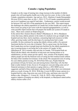 Canada s Aging Population
Canada is on the verge of running into a large increase in the number of elderly
people who will need quality health care in the next few years. In fact, in the report
Canada s population estimates: Age and sex, 2014 , (Statistics Canada Demography
Division 2014) it states that, on July 1, 2014, 15.7% of Canada s population(nearly
one in six Canadians) was aged 65 and older... Furthermore, seniors would account
for between 24% and 28% of the population by the year 2063 . This report targets
the challenges the elderly population in Canada face in their health care system, how
these issues are going to get worse with the expected agingpopulation, as well as
some possible improvements that will prepare the health care system of Canada to
meet... Show more content on Helpwriting.net ...
In the article Don t Seniors Deserve Better? (MacQueen, K. 2011), MacQueen
writes that many elderly patients in the midst of a medical crisis go straight to the
hospital and stay there, tied to machines, consuming high tech resources to little
effect, growing weaker until the dim hope of a nursing home bed is made
available. He also continues by saying that elderly citizens suffer a five percent
functional decline for every day in hospital. This is a great issue; the fact being
that Canada does not have enough long term facilities for the elderly population to
stay in nursing homes is not being fair to the seniors of Canada. In fact,
(MacQueen K. 2011) remarks, that each day in Canada, 7550 hospital beds are
filled with the elderly who should be in long term care nursing homes or in
rehabilitation, yet they cannot get this option. Also, outside of the hospital, many
elderly people run into the financial crisis of caring for their medical needs without
the help of the Canadian Government. In the article The unexpected costs of caring
for your elderly parents (Leong, M. 2014) Peter Silin says, People think the
government will pay for home care and nursing homes which they will, but that
help is really limited. In fact, Seven in 10 caregivers were providing some sort of
financial assistance to their parents or aging relatives, a 2012 BMO survey
suggested, and half of these individuals said they had to adjust their own retirement
plans as a result. (Leong, M. 2014). With that, it costs $1,000 to keep a person in a
hospital bed for a day, long term care costs $130 a day, and home care costs $55
dollars a day. (Simpson, C., Caissie M., Velji, K. 2015). After looking at the
negative impacts of keeping our elderly in the hospitals, as MacQueen stated earlier,
elderly citizens suffer a five
 