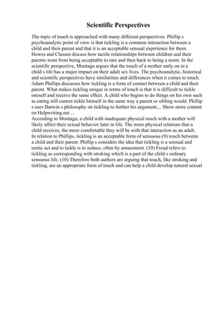Scientific Perspectives
The topic of touch is approached with many different perspectives. Phillip s
psychoanalytic point of view is that tickling is a common interaction between a
child and their parent and that it is an acceptable sensual experience for them.
Howes and Classen discuss how tactile relationships between children and their
parents went from being acceptable to rare and then back to being a norm. In the
scientific perspective, Montagu argues that the touch of a mother early on in a
child s life has a major impact on their adult sex lives. The psychoanalytic, historical
and scientific perspectives have similarities and differences when it comes to touch.
Adam Phillips discusses how tickling is a form of contact between a child and their
parent. What makes tickling unique in terms of touch is that it is difficult to tickle
oneself and receive the same effect. A child who begins to do things on his own such
as eating still cannot tickle himself in the same way a parent or sibling would. Phillip
s uses Darwin s philosophy on tickling to further his argument.... Show more content
on Helpwriting.net ...
According to Montagu, a child with inadequate physical touch with a mother will
likely affect their sexual behavior later in life. The more physical relations that a
child receives, the more comfortable they will be with that interaction as an adult.
In relation to Phillips, tickling is an acceptable form of sensuous (9) touch between
a child and their parent. Phillip s considers the idea that tickling is a sensual and
erotic act and to tickle is to seduce, often by amusement. (10) Freud refers to
tickling as corresponding with stroking which is a part of the child s ordinary
sensuous life. (10) Therefore both authors are arguing that touch, like stroking and
tickling, are an appropriate form of touch and can help a child develop natural sexual
 