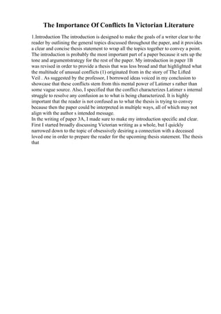 The Importance Of Conflicts In Victorian Literature
1.Introduction The introduction is designed to make the goals of a writer clear to the
reader by outlining the general topics discussed throughout the paper, and it provides
a clear and concise thesis statement to wrap all the topics together to convey a point.
The introduction is probably the most important part of a paper because it sets up the
tone and argumentstrategy for the rest of the paper. My introduction in paper 1B
was revised in order to provide a thesis that was less broad and that highlighted what
the multitude of unusual conflicts (1) originated from in the story of The Lifted
Veil . As suggested by the professor, I borrowed ideas voiced in my conclusion to
showcase that these conflicts stem from this mental power of Latimer s rather than
some vague source. Also, I specified that the conflict characterizes Latimer s internal
struggle to resolve any confusion as to what is being characterized. It is highly
important that the reader is not confused as to what the thesis is trying to convey
because then the paper could be interpreted in multiple ways, all of which may not
align with the author s intended message.
In the writing of paper 3A, I made sure to make my introduction specific and clear.
First I started broadly discussing Victorian writing as a whole, but I quickly
narrowed down to the topic of obsessively desiring a connection with a deceased
loved one in order to prepare the reader for the upcoming thesis statement. The thesis
that
 