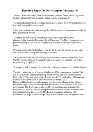 Research Paper On Na +-Ampase Transporter
Ted and I were reluctant to allow the argument to proceed further, it is a silly matter
to affect a friendship with someone you are working with every day.
The data indicate that the E. coli bacterium is a poor choice for DNA transfections, at
least with this specific culture media.
2. Fix punctuation errors and rearrange the following sentences as necessary to clarify
their meaning (10 points):
The physician immediately relaxed the patient, who was trembling from
claustrophobia, by easing him out of the MRI machine. The blurry images from the
patients shaking did not rule out the physician and chief neurologist s opinions a
tumor.
50%, maybe more of Pittsburgher s given the choice that the Steelers would rather
win the super bowl than global warming is reversed.
3. Construct formally and scientifically written sentences as few as necessary from
the following information. You are allowed to use your own words to convey the
same meaning (15 points).
This paper is bad! It shouldn t be chosen for ... Show more content on Helpwriting.net
...
Therefore, it is the target of omeprazole (PrilosecTM), esomeprazole (NexiumTM)
and other members of the proton pump inhibitor (PPI) drug class that covalently
bind to the ATPase and inactivate it. Regular use of PPIs can lead to a 95% decrease
in stomach acid production (Carter, Anderson and Singh, 2017).
However, PPIs cannot be simply dropped into the stomach because they will not
reach their target. They are prodrugs that are activated in the presence of an acidic
environment. The drugs must be absorbed by the small intestine and reach the
circulation via parietal cells and be exported to the canaliculi of the stomach so that
the first nucleophile they see is the PPI. Enteric coatings or admixture with
bicarbonate are ways to protect the prodrug from acid before they are systemically
 