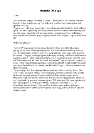 Benefits Of Yoga
YOGA
As a practioner of yoga for nearly 20 years , I have come to see, feel and reap the
benefits of this practice, not only on a physical level but on a physiological and
spiritual level too.
Yoga is a way of life, an intergrated system of education for the body, mind and inner
spirit.This art of right living was perfected and practised in India thousands of years
ago but, since yoga deals with universal truths, its teachings are as valid today as
they were in ancient times. Yoga is a practical aid, not a religion. Yoga is union with
all.
WHAT IS YOGA ?
The word Yoga comes from the sanskrit root word yuj which literally means
yoking, in the sense of the coming together of a harmonious relationship between
our seperate aspects. Different aspects of our perception make yoga either exoteric
or esoteric. The yoga teachings regarding bringing the body, mind and emotions into
harmony, such as Hatha Yoga, are exoteric. Those teachings focused upon the outer
self in harmony with the Inner Self, such as Classical Yoga, are esoteric. In exoteric
based Hatha Yoga, the practices focus on developing health to optimal physiological
and psychological levels. In esoteric based Classical Yoga,... Show more content on
Helpwriting.net ...
The word yoga was first mentioned in the oldest sacred texts, the Rig Veda . The
vedas were a collection of texts containing songs, mantras and rituals to be used by
Brahmans, the vedic priests. Yoga was slowly refined and developed by the
Brahmans and Rishis (mystic seers) who documented their practices and beliefs in
the Upanishads , a huge work containing over 200 scriptures. The most renowned of
the yoga scriptures is the Bhagavad Gita , composed around 500 B.C. The
Upanishads took the idea of ritual sacrifice from the vedas and internalized it,
teaching the sacrifice of the ego through self knowledge, action (Karma Yoga) and
wisdom (Jnana
 