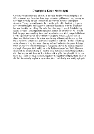 Descriptive Essay Monologue
Chicken, yeah I ll show you chicken. In case you haven t been stalking me as of
fifteen seconds ago, I was just dared to go hit on this girl because I may or may not
have been checking her out. I mean what do you want me to do she is pretty
attractive. Taking my stroll over to the beautiful girl s table, I definitely began to
have second thoughts. Moving closer and closer I could see every bit of detail in
her hair, her skin, everything. She had a face of an angel. I was definitely having
second thoughts I should probably retreat or just run far far far away. As I looked
back the guys were watching like a hawk watches its prey. Well you probably heard
Scottie s point of view on her well the book is pretty popular. Anyway this ain t
about him this is about me. Wow that sounds very self centered of me to say but
this is my story. Either way I just walked over to her and well I did feel something
weird, almost as if my legs were vibrating and well bad things happened. I almost
threw up, however I resisted the urge to regurgitate all over the floor and become
the laugh of the year. Well luckily no body fluid came out of me. Well, this was a
situation I did not enjoy being in I made a noise that sounded something like hello,
did I fool you no, look I am not Scottie I can talk to girls. I simply said, Hi, do you
know me? I think we have chemistry together? You get the word play there, no, well
she did. She actually laughed at my terrible joke. I had finally won an Olympic gold
 
