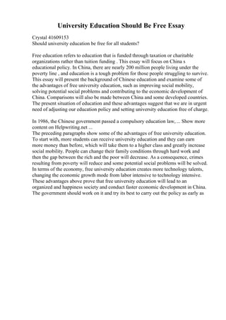 University Education Should Be Free Essay
Crystal 41609153
Should university education be free for all students?
Free education refers to education that is funded through taxation or charitable
organizations rather than tuition funding . This essay will focus on China s
educational policy. In China, there are nearly 200 million people living under the
poverty line , and education is a tough problem for those people struggling to survive.
This essay will present the background of Chinese education and examine some of
the advantages of free university education, such as improving social mobility,
solving potential social problems and contributing to the economic development of
China. Comparisons will also be made between China and some developed countries.
The present situation of education and these advantages suggest that we are in urgent
need of adjusting our education policy and setting university education free of charge.
In 1986, the Chinese government passed a compulsory education law, ... Show more
content on Helpwriting.net ...
The preceding paragraphs show some of the advantages of free university education.
To start with, more students can receive university education and they can earn
more money than before, which will take them to a higher class and greatly increase
social mobility. People can change their family conditions through hard work and
then the gap between the rich and the poor will decrease. As a consequence, crimes
resulting from poverty will reduce and some potential social problems will be solved.
In terms of the economy, free university education creates more technology talents,
changing the economic growth mode from labor intensive to technology intensive.
These advantages above prove that free university education will lead to an
organized and happiness society and conduct faster economic development in China.
The government should work on it and try its best to carry out the policy as early as
 